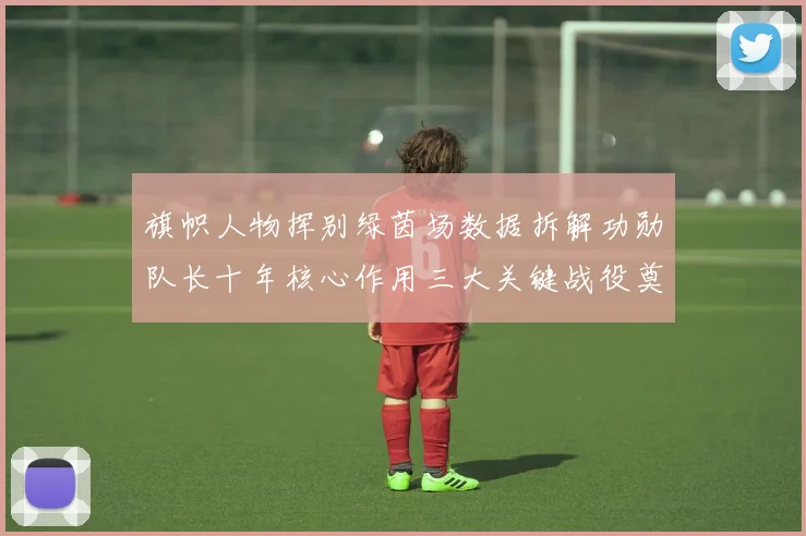 旗帜人物挥别绿茵场数据拆解功勋队长十年核心作用三大关键战役奠定传奇地位